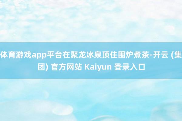 体育游戏app平台在聚龙冰泉顶住围炉煮茶-开云 (集团) 官方网站 Kaiyun 登录入口