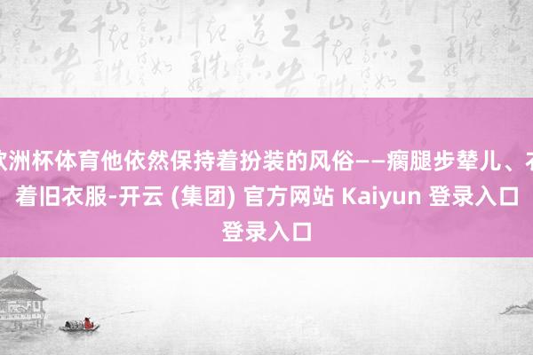 欧洲杯体育他依然保持着扮装的风俗——瘸腿步辇儿、衣着旧衣服-开云 (集团) 官方网站 Kaiyun 登录入口