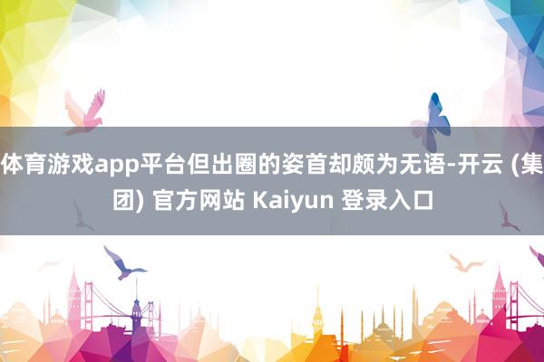体育游戏app平台但出圈的姿首却颇为无语-开云 (集团) 官方网站 Kaiyun 登录入口