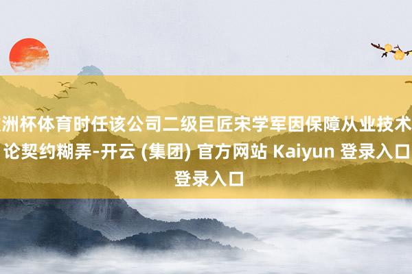 欧洲杯体育时任该公司二级巨匠宋学军因保障从业技术推论契约糊弄-开云 (集团) 官方网站 Kaiyun 登录入口