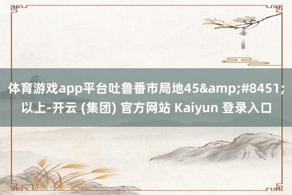 体育游戏app平台吐鲁番市局地45&#8451;以上-开云 (集团) 官方网站 Kaiyun 登录入口