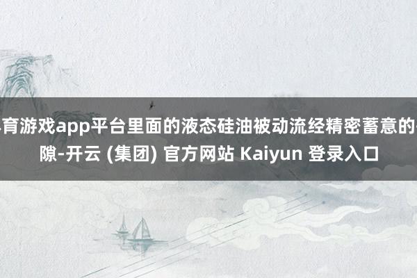 体育游戏app平台里面的液态硅油被动流经精密蓄意的孔隙-开云 (集团) 官方网站 Kaiyun 登录入口