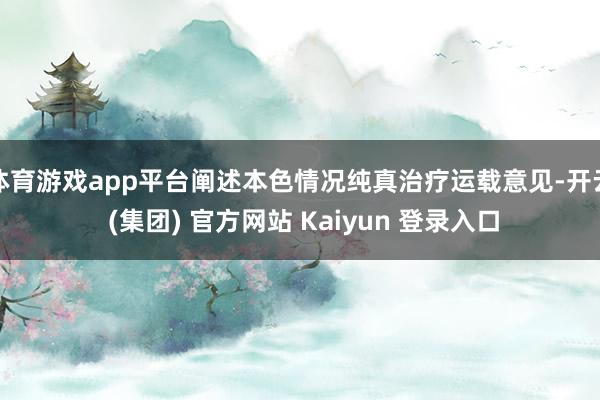 体育游戏app平台阐述本色情况纯真治疗运载意见-开云 (集团) 官方网站 Kaiyun 登录入口