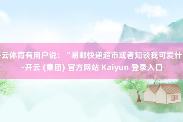 开云体育有用户说：“易邮快递超市或者知谈我可爱什么-开云 (集团) 官方网站 Kaiyun 登录入口