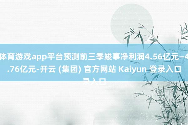 体育游戏app平台预测前三季竣事净利润4.56亿元—4.76亿元-开云 (集团) 官方网站 Kaiyun 登录入口