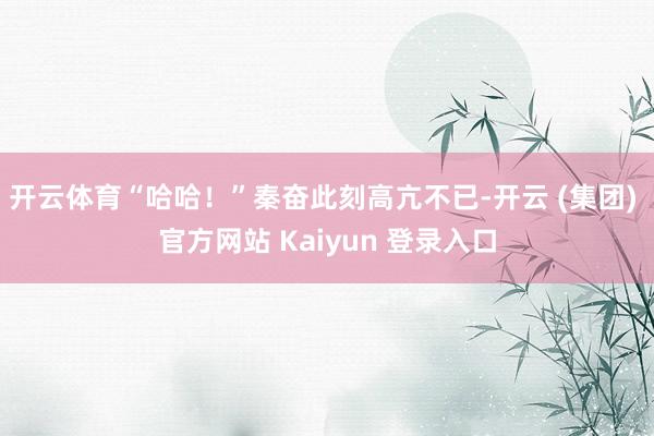 开云体育“哈哈！”秦奋此刻高亢不已-开云 (集团) 官方网站 Kaiyun 登录入口