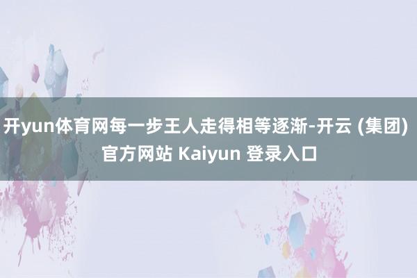 开yun体育网每一步王人走得相等逐渐-开云 (集团) 官方网站 Kaiyun 登录入口