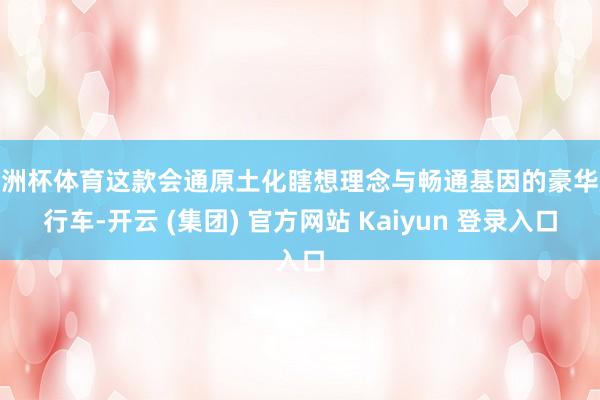 欧洲杯体育这款会通原土化瞎想理念与畅通基因的豪华旅行车-开云 (集团) 官方网站 Kaiyun 登录入口