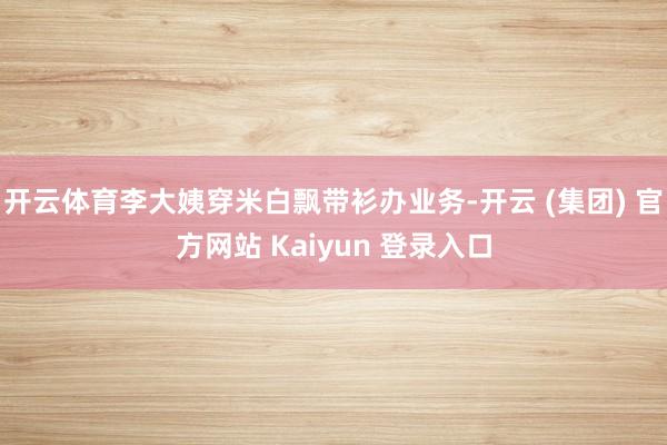 开云体育李大姨穿米白飘带衫办业务-开云 (集团) 官方网站 Kaiyun 登录入口