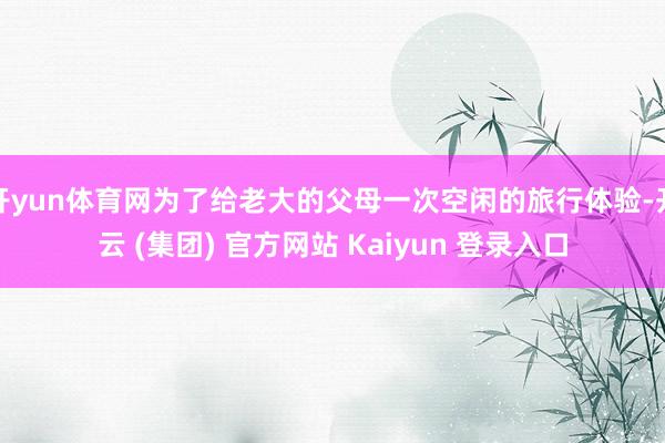开yun体育网为了给老大的父母一次空闲的旅行体验-开云 (集团) 官方网站 Kaiyun 登录入口