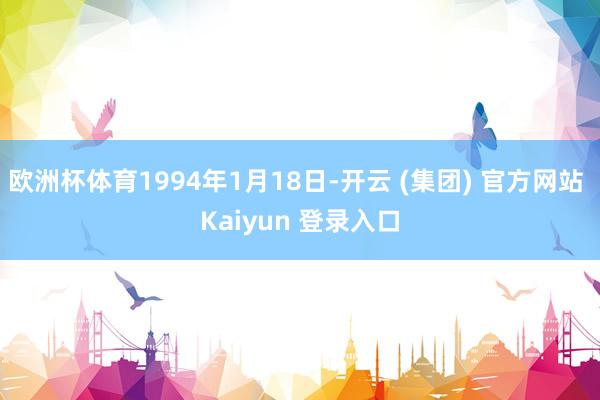 欧洲杯体育1994年1月18日-开云 (集团) 官方网站 Kaiyun 登录入口