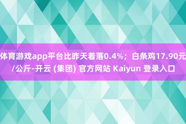 体育游戏app平台比昨天着落0.4%；白条鸡17.90元/公斤-开云 (集团) 官方网站 Kaiyun 登录入口