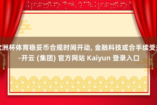 欧洲杯体育稳妥币合规时间开动, 金融科技或合手续受益-开云 (集团) 官方网站 Kaiyun 登录入口