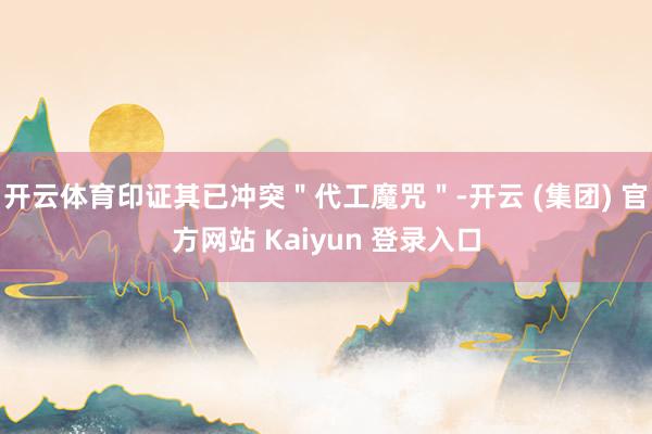 开云体育印证其已冲突＂代工魔咒＂-开云 (集团) 官方网站 Kaiyun 登录入口