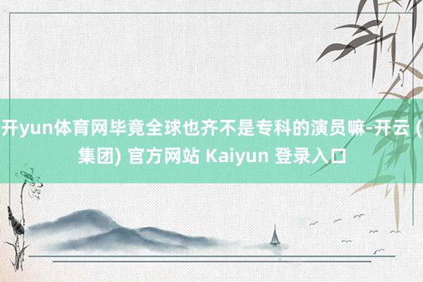 开yun体育网毕竟全球也齐不是专科的演员嘛-开云 (集团) 官方网站 Kaiyun 登录入口