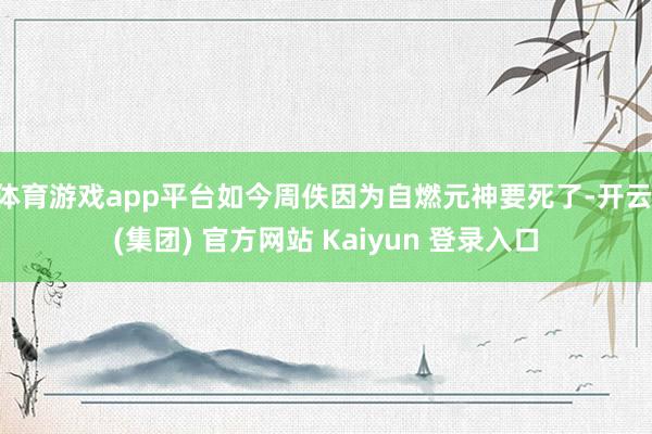体育游戏app平台如今周佚因为自燃元神要死了-开云 (集团) 官方网站 Kaiyun 登录入口