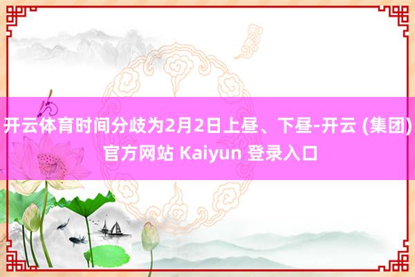 开云体育时间分歧为2月2日上昼、下昼-开云 (集团) 官方网站 Kaiyun 登录入口