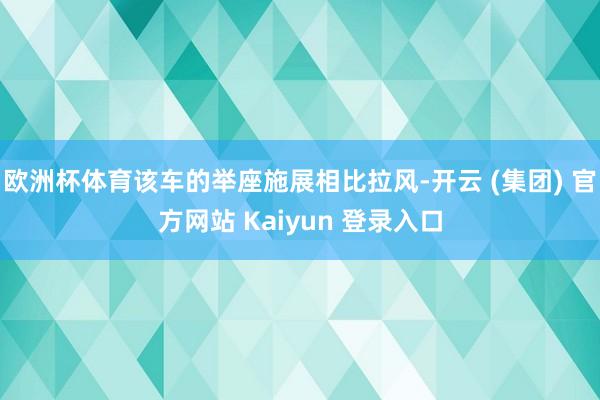 欧洲杯体育该车的举座施展相比拉风-开云 (集团) 官方网站 Kaiyun 登录入口