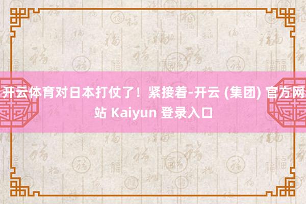 开云体育对日本打仗了！紧接着-开云 (集团) 官方网站 Kaiyun 登录入口