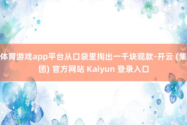 体育游戏app平台从口袋里掏出一千块现款-开云 (集团) 官方网站 Kaiyun 登录入口