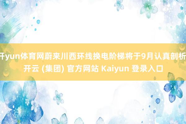 开yun体育网蔚来川西环线换电阶梯将于9月认真剖析-开云 (集团) 官方网站 Kaiyun 登录入口