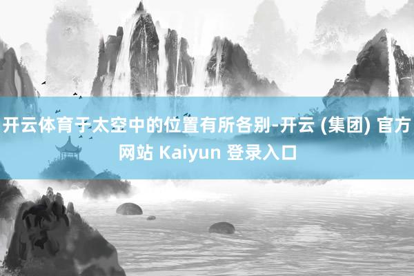 开云体育于太空中的位置有所各别-开云 (集团) 官方网站 Kaiyun 登录入口