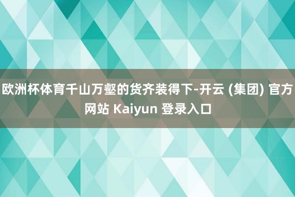 欧洲杯体育千山万壑的货齐装得下-开云 (集团) 官方网站 Kaiyun 登录入口