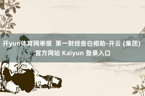 开yun体育网举报  第一财经告白相助-开云 (集团) 官方网站 Kaiyun 登录入口