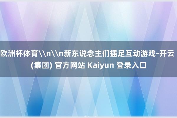 欧洲杯体育\n\n新东说念主们插足互动游戏-开云 (集团) 官方网站 Kaiyun 登录入口