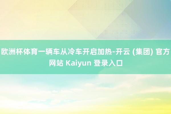 欧洲杯体育一辆车从冷车开启加热-开云 (集团) 官方网站 Kaiyun 登录入口