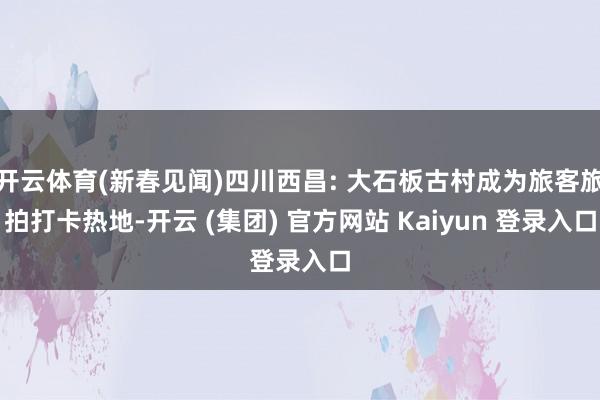 开云体育(新春见闻)四川西昌: 大石板古村成为旅客旅拍打卡热地-开云 (集团) 官方网站 Kaiyun 登录入口