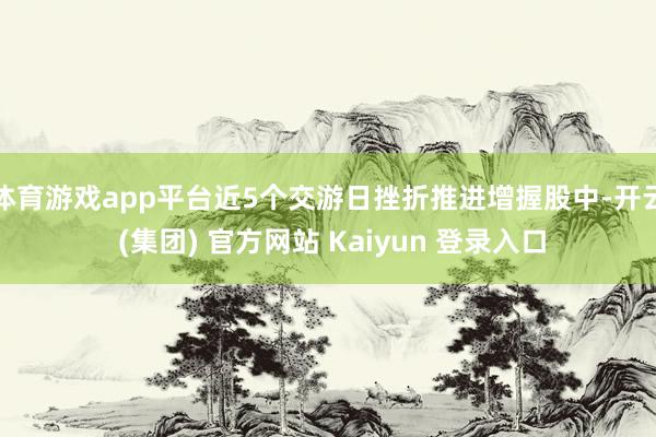 体育游戏app平台近5个交游日挫折推进增握股中-开云 (集团) 官方网站 Kaiyun 登录入口