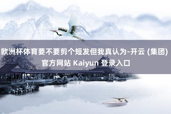 欧洲杯体育要不要剪个短发但我真认为-开云 (集团) 官方网站 Kaiyun 登录入口
