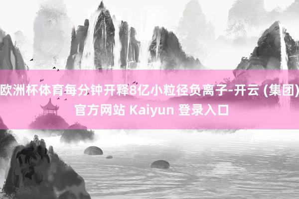 欧洲杯体育每分钟开释8亿小粒径负离子-开云 (集团) 官方网站 Kaiyun 登录入口