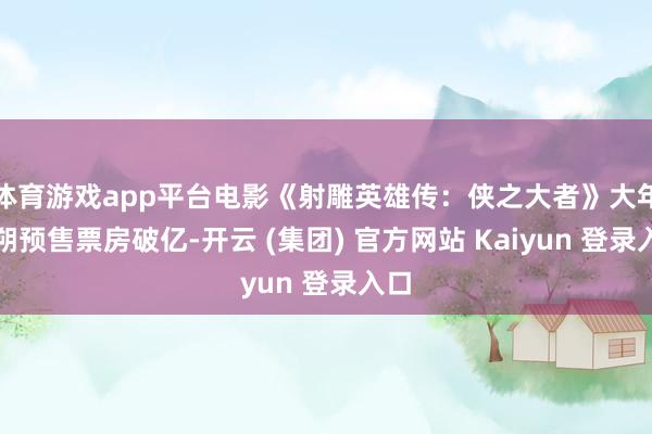 体育游戏app平台电影《射雕英雄传:侠之大者》大年月朔预售票房破亿-开云 (集团) 官方网站 Kaiyun 登录入口