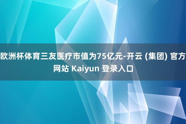 欧洲杯体育三友医疗市值为75亿元-开云 (集团) 官方网站 Kaiyun 登录入口