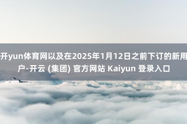 开yun体育网以及在2025年1月12日之前下订的新用户-开云 (集团) 官方网站 Kaiyun 登录入口