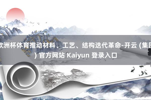 欧洲杯体育推动材料、工艺、结构迭代革命-开云 (集团) 官方网站 Kaiyun 登录入口