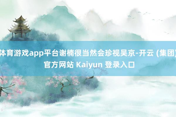 体育游戏app平台谢楠很当然会珍视吴京-开云 (集团) 官方网站 Kaiyun 登录入口