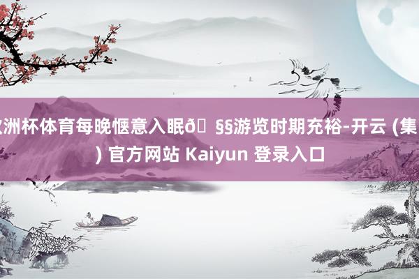 欧洲杯体育每晚惬意入眠🧧游览时期充裕-开云 (集团) 官方网站 Kaiyun 登录入口