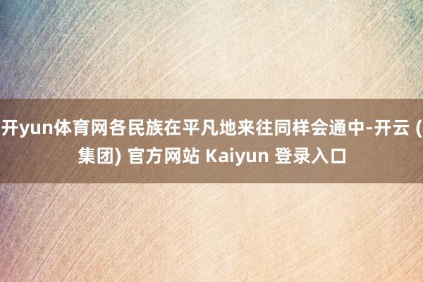 开yun体育网各民族在平凡地来往同样会通中-开云 (集团) 官方网站 Kaiyun 登录入口