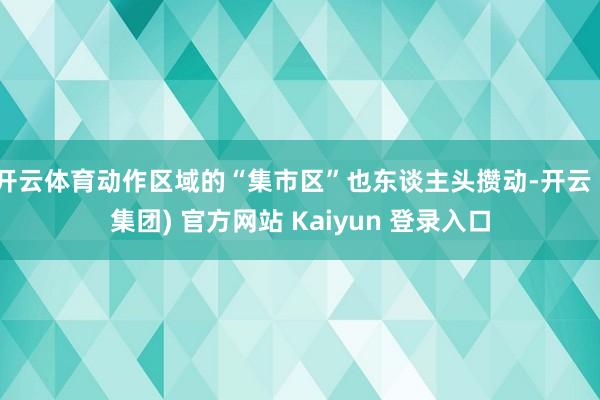 开云体育动作区域的“集市区”也东谈主头攒动-开云 (集团) 官方网站 Kaiyun 登录入口