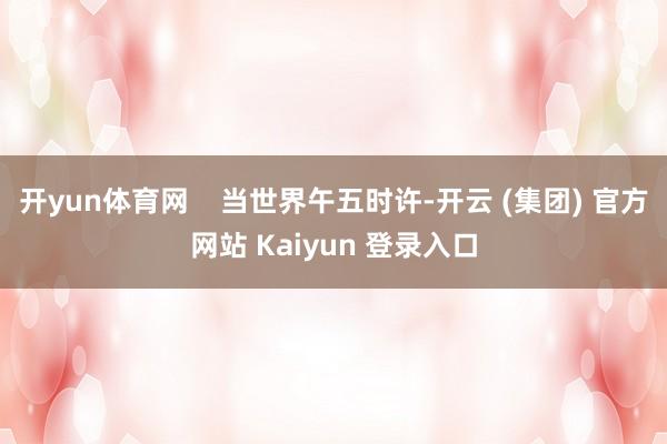 开yun体育网    当世界午五时许-开云 (集团) 官方网站 Kaiyun 登录入口
