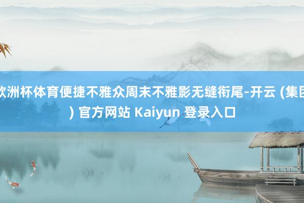 欧洲杯体育便捷不雅众周末不雅影无缝衔尾-开云 (集团) 官方网站 Kaiyun 登录入口