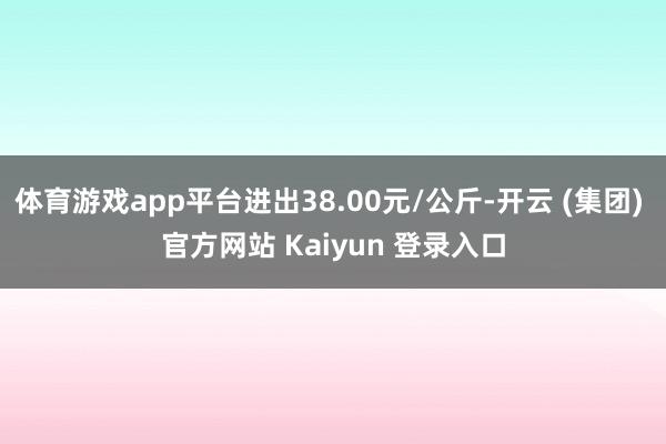 体育游戏app平台进出38.00元/公斤-开云 (集团) 官方网站 Kaiyun 登录入口