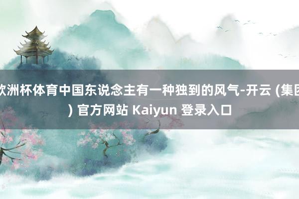 欧洲杯体育中国东说念主有一种独到的风气-开云 (集团) 官方网站 Kaiyun 登录入口
