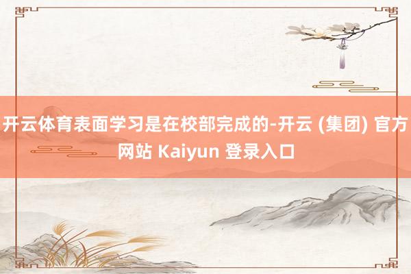 开云体育表面学习是在校部完成的-开云 (集团) 官方网站 Kaiyun 登录入口