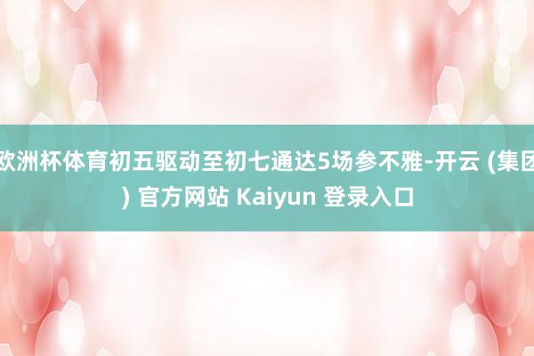 欧洲杯体育初五驱动至初七通达5场参不雅-开云 (集团) 官方网站 Kaiyun 登录入口