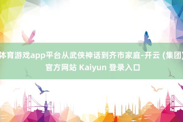 体育游戏app平台从武侠神话到齐市家庭-开云 (集团) 官方网站 Kaiyun 登录入口