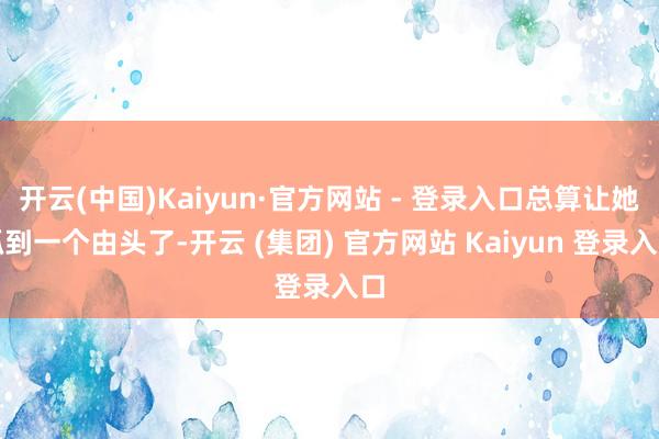 开云(中国)Kaiyun·官方网站 - 登录入口总算让她抓到一个由头了-开云 (集团) 官方网站 Kaiyun 登录入口